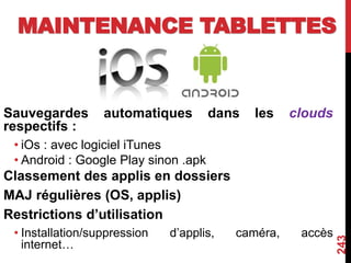 MAINTENANCE TABLETTES
Sauvegardes automatiques dans les clouds
respectifs :
• iOs : avec logiciel iTunes
• Android : Google Play sinon .apk
Classement des applis en dossiers
MAJ régulières (OS, applis)
Restrictions d’utilisation
• Installation/suppression d’applis, caméra, accès
internet…
243
 