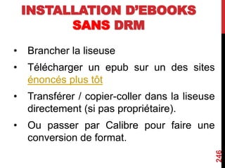 INSTALLATION D’EBOOKS
SANS DRM
• Brancher la liseuse
• Télécharger un epub sur un des sites
énoncés plus tôt
• Transférer / copier-coller dans la liseuse
directement (si pas propriétaire).
• Ou passer par Calibre pour faire une
conversion de format.
246
 
