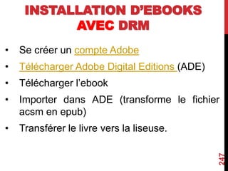 INSTALLATION D’EBOOKS
AVEC DRM
• Se créer un compte Adobe
• Télécharger Adobe Digital Editions (ADE)
• Télécharger l’ebook
• Importer dans ADE (transforme le fichier
acsm en epub)
• Transférer le livre vers la liseuse.
247
 