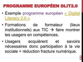 PROGRAMME EUROPÉEN DLIT2.0
• Exemple programme européen « Digital
Literacy 2.0 »
• Formations de formateur (lieux
institutionnels) aux TIC  faire montrer
les usagers en compétences.
• Usagers acquièrent et savoirs
nécessaires donc participation à la vie
sociale + réduction fracture numérique.
253
 