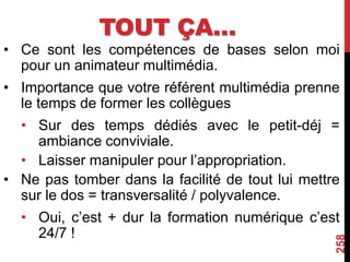 TOUT ÇA…
• Ce sont les compétences de bases selon moi
pour un animateur multimédia.
• Importance que votre référent multimédia prenne
le temps de former les collègues
• Sur des temps dédiés avec le petit-déj =
ambiance conviviale.
• Laisser manipuler pour l’appropriation.
• Ne pas tomber dans la facilité de tout lui mettre
sur le dos = transversalité / polyvalence.
• Oui, c’est + dur la formation numérique c’est
24/7 !
258
 