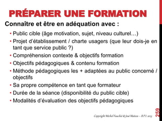 PRÉPARER UNE FORMATION
Connaître et être en adéquation avec :
• Public cible (âge motivation, sujet, niveau culturel…)
• Projet d’établissement / charte usagers (que leur dois-je en
tant que service public ?)
• Compréhension contexte & objectifs formation
• Objectifs pédagogiques & contenu formation
• Méthode pédagogiques les + adaptées au public concerné /
objectifs
• Sa propre compétence en tant que formateur
• Durée de la séance (disponibilité du public cible)
• Modalités d’évaluation des objectifs pédagogiques
259
Copyright Michel Fauchié & José Mateos – B.P.I. 2013
 