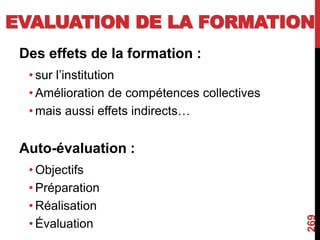 EVALUATION DE LA FORMATION
Des effets de la formation :
• sur l’institution
• Amélioration de compétences collectives
• mais aussi effets indirects…
Auto-évaluation :
• Objectifs
• Préparation
• Réalisation
• Évaluation
269
 