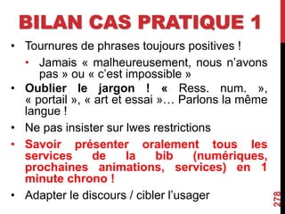 BILAN CAS PRATIQUE 1
• Tournures de phrases toujours positives !
• Jamais « malheureusement, nous n’avons
pas » ou « c’est impossible »
• Oublier le jargon ! « Ress. num. »,
« portail », « art et essai »… Parlons la même
langue !
• Ne pas insister sur lwes restrictions
• Savoir présenter oralement tous les
services de la bib (numériques,
prochaines animations, services) en 1
minute chrono !
• Adapter le discours / cibler l’usager
278
 