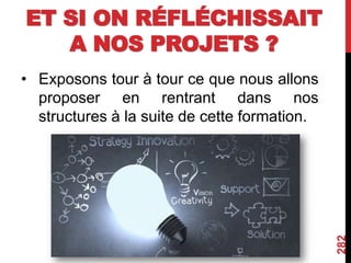 ET SI ON RÉFLÉCHISSAIT
A NOS PROJETS ?
• Exposons tour à tour ce que nous allons
proposer en rentrant dans nos
structures à la suite de cette formation.
282
 