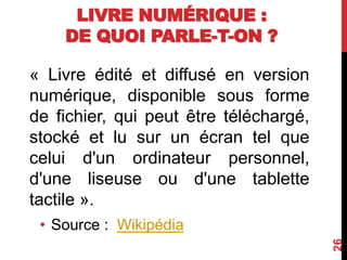 LIVRE NUMÉRIQUE :
DE QUOI PARLE-T-ON ?
« Livre édité et diffusé en version
numérique, disponible sous forme
de fichier, qui peut être téléchargé,
stocké et lu sur un écran tel que
celui d'un ordinateur personnel,
d'une liseuse ou d'une tablette
tactile ».
• Source : Wikipédia
26
 