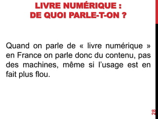 LIVRE NUMÉRIQUE :
DE QUOI PARLE-T-ON ?
Quand on parle de « livre numérique »
en France on parle donc du contenu, pas
des machines, même si l’usage est en
fait plus flou.
28
 
