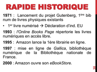 RAPIDE HISTORIQUE
1971 : Lancement du projet Gutenberg, 1ère bib
num de livres physiques existants
• 1er livre numérisé  Déclaration d’ind. EU
1993 : l'Online Books Page répertorie les livres
numériques en accès libre.
1995 : Amazon lance la 1ère librairie en ligne.
1997 : mise en ligne de Gallica, bibliothèque
numérique de la Bibliothèque nationale de
France.
2000 : Amazon ouvre son eBookStore.
30
 