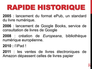 RAPIDE HISTORIQUE
2005 : lancement du format ePub, un standard
du livre numérique.
2006 : lancement de Google Books, service de
consultation de livres de Google
2008 : création de Europeana, bibliothèque
numérique européenne.
2010 : l’iPad !
2011 : les ventes de livres électroniques de
Amazon dépassent celles de livres papier
31
 