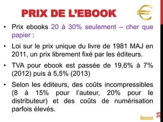 PRIX DE L’EBOOK
• Prix ebooks 20 à 30% seulement – cher que
papier :
• Loi sur le prix unique du livre de 1981 MAJ en
2011, un prix librement fixé par les éditeurs.
• TVA pour ebook est passée de 19,6% à 7%
(2012) puis à 5,5% (2013)
• Selon les éditeurs, des coûts incompressibles
(8 à 15% pour l’auteur, 20% pour le
distributeur) et des coûts de numérisation
parfois élevés.
Source
35
 