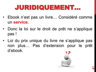 JURIDIQUEMENT…
• Ebook n’est pas un livre… Considéré comme
un service.
• Donc la loi sur le droit de prêt ne s’applique
pas !
• Loi du prix unique du livre ne s’applique pas
non plus… Pas d’extension pour le prêt
d’ebook.
41
 
