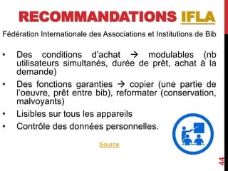 RECOMMANDATIONS IFLA
Fédération Internationale des Associations et Institutions de Bib
• Des conditions d’achat  modulables (nb
utilisateurs simultanés, durée de prêt, achat à la
demande)
• Des fonctions garanties  copier (une partie de
l’oeuvre, prêt entre bib), reformater (conservation,
malvoyants)
• Lisibles sur tous les appareils
• Contrôle des données personnelles.
Source
44
 