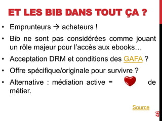 ET LES BIB DANS TOUT ÇA ?
• Emprunteurs  acheteurs !
• Bib ne sont pas considérées comme jouant
un rôle majeur pour l’accès aux ebooks…
• Acceptation DRM et conditions des GAFA ?
• Offre spécifique/originale pour survivre ?
• Alternative : médiation active = de
métier.
46
Source
 