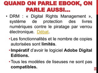 QUAND ON PARLE EBOOK, ON
PARLE AUSSI…
• DRM : « Digital Rights Management »,
système de protection des livres
numériques contre le piratage par verrou
électronique. Débat.
•Les fonctionnalités et le nombre de copies
autorisées sont limités.
•Impératif d’avoir le logiciel Adobe Digital
Editions.
•Tous les modèles de liseuses ne sont pas
compatibles.
50
 