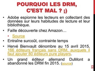 POURQUOI LES DRM,
C’EST MAL ? ;)
• Adobe espionne les lecteurs en collectant des
données sur leurs habitudes de lecture et leur
bibliothèque.
• Faille découverte chez Amazon…
• Source
• Entraîne surcoût, contrainte temps
• Hervé Bienvault dénombre au 15 avril 2015,
166 éditeurs français sans DRM, auxquels il
faut ajouter 80 éditeurs pure players.
• Un grand éditeur allemand DuMont a
abandonné les DRM fin 2015. (source)
53
 