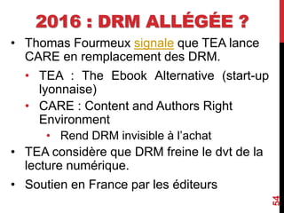 2016 : DRM ALLÉGÉE ?
• Thomas Fourmeux signale que TEA lance
CARE en remplacement des DRM.
• TEA : The Ebook Alternative (start-up
lyonnaise)
• CARE : Content and Authors Right
Environment
• Rend DRM invisible à l’achat
• TEA considère que DRM freine le dvt de la
lecture numérique.
• Soutien en France par les éditeurs
54
 