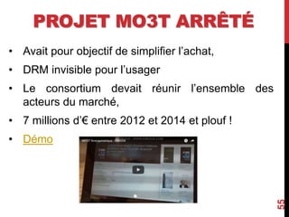 PROJET MO3T ARRÊTÉ
• Avait pour objectif de simplifier l’achat,
• DRM invisible pour l’usager
• Le consortium devait réunir l’ensemble des
acteurs du marché,
• 7 millions d’€ entre 2012 et 2014 et plouf !
• Démo
55
 
