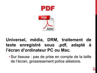 PDF
Universel, média, DRM, traitement de
texte enregistré sous .pdf, adapté à
l’écran d’ordinateur PC ou Mac.
• Sur liseuse : pas de prise en compte de la taille
de l’écran, grossissement police aléatoire.
57
 