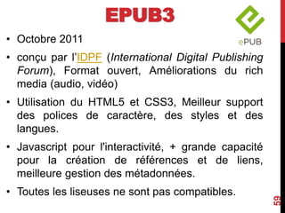 EPUB3
• Octobre 2011
• conçu par l’IDPF (International Digital Publishing
Forum), Format ouvert, Améliorations du rich
media (audio, vidéo)
• Utilisation du HTML5 et CSS3, Meilleur support
des polices de caractère, des styles et des
langues.
• Javascript pour l'interactivité, + grande capacité
pour la création de références et de liens,
meilleure gestion des métadonnées.
• Toutes les liseuses ne sont pas compatibles.
59
 