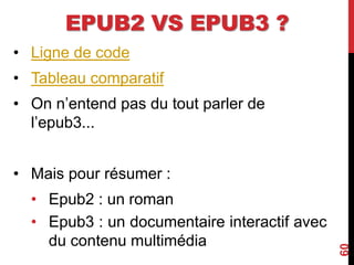 EPUB2 VS EPUB3 ?
• Ligne de code
• Tableau comparatif
• On n’entend pas du tout parler de
l’epub3...
• Mais pour résumer :
• Epub2 : un roman
• Epub3 : un documentaire interactif avec
du contenu multimédia
60
 