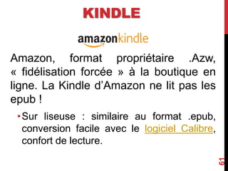 Amazon, format propriétaire .Azw,
« fidélisation forcée » à la boutique en
ligne. La Kindle d’Amazon ne lit pas les
epub !
•Sur liseuse : similaire au format .epub,
conversion facile avec le logiciel Calibre,
confort de lecture.
61
KINDLE
 
