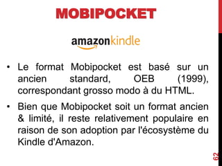 MOBIPOCKET
• Le format Mobipocket est basé sur un
ancien standard, OEB (1999),
correspondant grosso modo à du HTML.
• Bien que Mobipocket soit un format ancien
& limité, il reste relativement populaire en
raison de son adoption par l'écosystème du
Kindle d'Amazon.
62
 