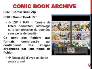 COMIC BOOK ARCHIVE
CBZ : Comic Book Zip
CBR : Comic Book Rar
•  ZIP / RAR : formats de
fichier permettant l'archivage
et la compression de données
sans perte de qualité.
Ce sont des fichiers aux
formats compressés qui
contiennent des images
ordonnées par leur noms de
fichier.
•  Nécessité d’avoir un écran
assez grand.
63
 