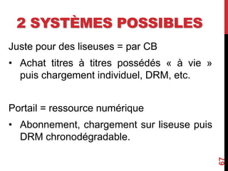 2 SYSTÈMES POSSIBLES
Juste pour des liseuses = par CB
• Achat titres à titres possédés « à vie »
puis chargement individuel, DRM, etc.
Portail = ressource numérique
• Abonnement, chargement sur liseuse puis
DRM chronodégradable.
67
 