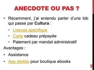 ANECDOTE OU PAS ?
• Récemment, j’ai entendu parler d’une bib
qui passe par Cultura :
• Liseuse spécifique
• Carte cadeau prépayée
• Paiement par mandat administratif
Avantages :
• Assistance
• App dédiée pour boutique ebooks
68
 