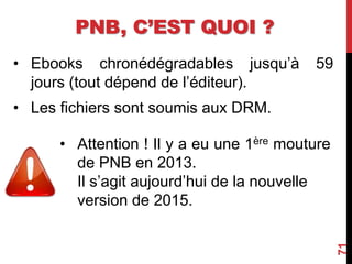 PNB, C’EST QUOI ?
• Ebooks chronédégradables jusqu’à 59
jours (tout dépend de l’éditeur).
• Les fichiers sont soumis aux DRM.
71
• Attention ! Il y a eu une 1ère mouture
de PNB en 2013.
Il s’agit aujourd’hui de la nouvelle
version de 2015.
 