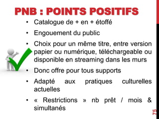 PNB : POINTS POSITIFS
• Catalogue de + en + étoffé
• Engouement du public
• Choix pour un même titre, entre version
papier ou numérique, téléchargeable ou
disponible en streaming dans les murs
• Donc offre pour tous supports
• Adapté aux pratiques culturelles
actuelles
• « Restrictions » nb prêt / mois &
simultanés
75
 