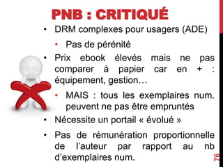 PNB : CRITIQUÉ
• DRM complexes pour usagers (ADE)
• Pas de pérénité
• Prix ebook élevés mais ne pas
comparer à papier car en + :
équipement, gestion…
• MAIS : tous les exemplaires num.
peuvent ne pas être empruntés
• Nécessite un portail « évolué »
• Pas de rémunération proportionnelle
de l’auteur par rapport au nb
d’exemplaires num.
76
 