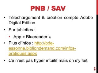 PNB / SAV
• Téléchargement & création compte Adobe
Digital Edition
• Sur tablettes :
• App « Bluereader »
• Plus d’infos : http://bde-
essonne.bibliondemand.com/infos-
pratiques.aspx
• Ce n’est pas hyper intuitif mais on s’y fait.
77
 