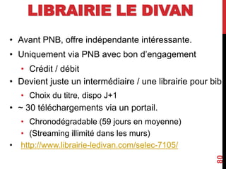 LIBRAIRIE LE DIVAN
• Avant PNB, offre indépendante intéressante.
• Uniquement via PNB avec bon d’engagement
• Crédit / débit
• Devient juste un intermédiaire / une librairie pour bib
• Choix du titre, dispo J+1
• ~ 30 téléchargements via un portail.
• Chronodégradable (59 jours en moyenne)
• (Streaming illimité dans les murs)
• http://www.librairie-ledivan.com/selec-7105/
80
 