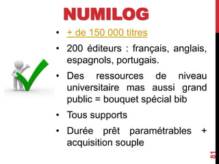 NUMILOG
• + de 150 000 titres
• 200 éditeurs : français, anglais,
espagnols, portugais.
• Des ressources de niveau
universitaire mas aussi grand
public = bouquet spécial bib
• Tous supports
• Durée prêt paramétrables +
acquisition souple
81
 
