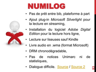 • Pas de prêt entre bib, plateforme à part
• Ajout plug-in Microsoft Silverlight pour
la lecture en streaming,
• Installation du logiciel Adobe Digital
Edition pour la lecture hors ligne,
• Lecture sur liseuses sauf Kindle
• Livre audio en .wma (format Microsoft)
• DRM chronodégradable,
• Pas de notices Unimarc ni de
statistiques,
• Dialogue difficile. Source / Source 2
83
NUMILOG
 