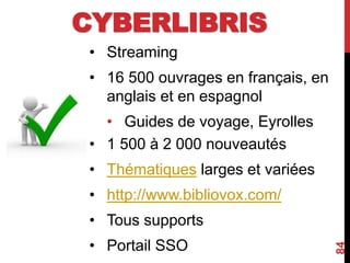 CYBERLIBRIS
• Streaming
• 16 500 ouvrages en français, en
anglais et en espagnol
• Guides de voyage, Eyrolles
• 1 500 à 2 000 nouveautés
• Thématiques larges et variées
• http://www.bibliovox.com/
• Tous supports
• Portail SSO
84
 