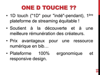 ONE D TOUCHE ??
• 1D touch ("1D" pour "indé"-pendant), 1ère
plateforme de streaming équitable !
• Soutient à la découverte et à une
meilleure rémunération des créateurs.
• Prix avantageux pour une ressource
numérique en bib…
• Plateforme 100% ergonomique et
responsive design.
95
 