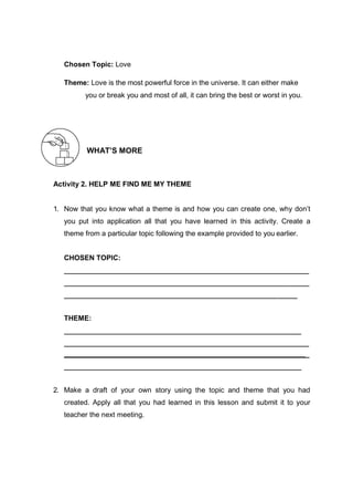 Chosen Topic: Love
Theme: Love is the most powerful force in the universe. It can either make
you or break you and most of all, it can bring the best or worst in you.
WHAT’S MORE
Activity 2. HELP ME FIND ME MY THEME
1. Now that you know what a theme is and how you can create one, why don’t
you put into application all that you have learned in this activity. Create a
theme from a particular topic following the example provided to you earlier.
CHOSEN TOPIC:
THEME:
_
2. Make a draft of your own story using the topic and theme that you had
created. Apply all that you had learned in this lesson and submit it to your
teacher the next meeting.
 