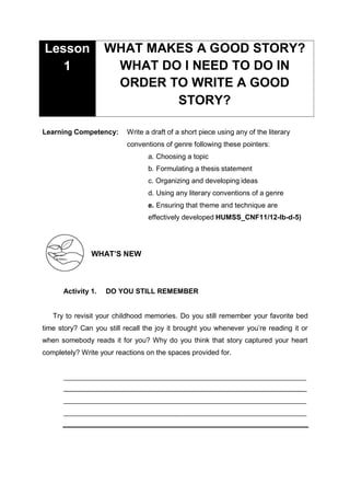 Learning Competency: Write a draft of a short piece using any of the literary
conventions of genre following these pointers:
a. Choosing a topic
b. Formulating a thesis statement
c. Organizing and developing ideas
d. Using any literary conventions of a genre
e. Ensuring that theme and technique are
effectively developed HUMSS_CNF11/12-Ib-d-5)
WHAT’S NEW
Activity 1. DO YOU STILL REMEMBER
Try to revisit your childhood memories. Do you still remember your favorite bed
time story? Can you still recall the joy it brought you whenever you’re reading it or
when somebody reads it for you? Why do you think that story captured your heart
completely? Write your reactions on the spaces provided for.
_
WHAT MAKES A GOOD STORY?
WHAT DO I NEED TO DO IN
ORDER TO WRITE A GOOD
STORY?
Lesson
1
 