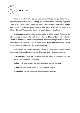 WHAT IS IT
What is a story? Why do we write stories? These are questions that we
commonly ask ourselves, isn’t it? A story is a narration of how something happened.
It tells us who, what, when, where and how a particular event took place. A story
could be real or imaginary. What makes a good story? What are the elements of
different Genres? These are the things that we will discuss in this lesson.
A Literary Genre is a writing style in making or writing a piece. The genre is a
category used to classify the work of an author. A Literary Genre can either be
Fiction or Nonfiction. When we say Fiction, these are writings or stories created
from the mind or imagination of the author while, Nonfiction are writings that are
factual, realistic and existing. They are not imaginary.
Each Genre has different elements however let us remember that generally a
genre has 4 different elements namely: Character, Story, Plot, and Setting.
1. Character – These are the person, animals, things or creatures doing and
performing the actions in the story.
2. Story – The narration of the actions that took place in the story.
3. Plot – The sequence of events that took place in the story.
4. Setting – The place and time where the story happened.
 