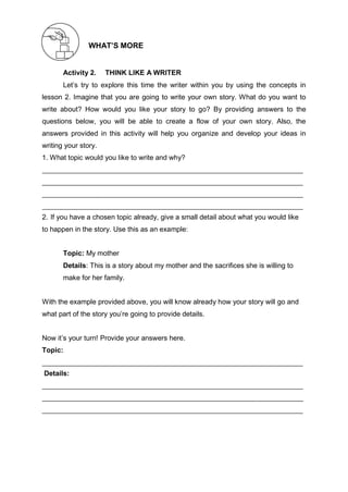 WHAT’S MORE
Activity 2. THINK LIKE A WRITER
Let’s try to explore this time the writer within you by using the concepts in
lesson 2. Imagine that you are going to write your own story. What do you want to
write about? How would you like your story to go? By providing answers to the
questions below, you will be able to create a flow of your own story. Also, the
answers provided in this activity will help you organize and develop your ideas in
writing your story.
1. What topic would you like to write and why?
2. If you have a chosen topic already, give a small detail about what you would like
to happen in the story. Use this as an example:
Topic: My mother
Details: This is a story about my mother and the sacrifices she is willing to
make for her family.
With the example provided above, you will know already how your story will go and
what part of the story you’re going to provide details.
Now it’s your turn! Provide your answers here.
Topic:
Details:
 