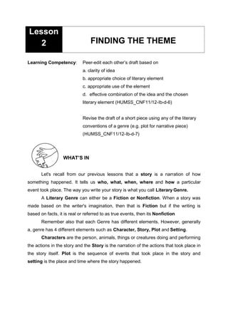 Learning Competency: Peer-edit each other’s draft based on
a. clarity of idea
b. appropriate choice of literary element
c. appropriate use of the element
d. effective combination of the idea and the chosen
literary element (HUMSS_CNF11/12-Ib-d-6)
Revise the draft of a short piece using any of the literary
conventions of a genre (e.g. plot for narrative piece)
(HUMSS_CNF11/12-Ib-d-7)
WHAT’S IN
Let's recall from our previous lessons that a story is a narration of how
something happened. It tells us who, what, when, where and how a particular
event took place. The way you write your story is what you call Literary Genre.
A Literary Genre can either be a Fiction or Nonfiction. When a story was
made based on the writer's imagination, then that is Fiction but if the writing is
based on facts, it is real or referred to as true events, then its Nonfiction
Remember also that each Genre has different elements. However, generally
a, genre has 4 different elements such as Character, Story, Plot and Setting.
Characters are the person, animals, things or creatures doing and performing
the actions in the story and the Story is the narration of the actions that took place in
the story itself. Plot is the sequence of events that took place in the story and
setting is the place and time where the story happened.
FINDING THE THEME
Lesson
2
 