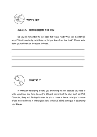 WHAT’S NEW
Activity 1. REMEMBER ME THIS WAY
Do you still remember the last book that you’ve read? What was the story all
about? Most importantly, what lessons did you learn from that book? Please write
down your answers on the space provided.
WHAT IS IT
In writing or developing a story, you are writing not just because you need to
write something. You have to use the different elements of the story such as: Plot,
Character, Story and Settings in order for you to create a theme. How you combine
or use these elements in writing your story, will serve as the technique in developing
your theme.
 