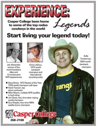 Casper College been home
   to some of the top rodeo
     cowboys in the world
                                          Legends
 Start living your legend today!


                                                   Kelly
                                               Timberman,
                                               2004 world
 Joe Alexander,         Chris LeDoux,          bareback
  winner of five          1974 world             champion
 world bareback            bareback
    titles and         champion and
 13 consecutive          international
NFR appearances        recording artist

  Dave Brock, 1972 Rookie of the Year,
  1978 world champion calf roper
  Hank Franzen, top
  stock contractor
  Mike Moore, multiple NFR qualifier
  in bull riding
  Jim Davis, two-time steer roping
  world champion
  Guy Shapka, two-time NIRA
  saddle bronc champion




    268-2100
 