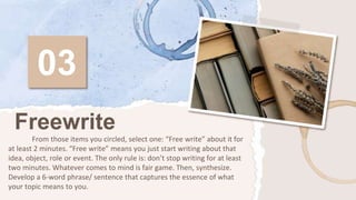 03
From those items you circled, select one: “Free write” about it for
at least 2 minutes. “Free write” means you just start writing about that
idea, object, role or event. The only rule is: don’t stop writing for at least
two minutes. Whatever comes to mind is fair game. Then, synthesize.
Develop a 6-word phrase/ sentence that captures the essence of what
your topic means to you.
Freewrite
 