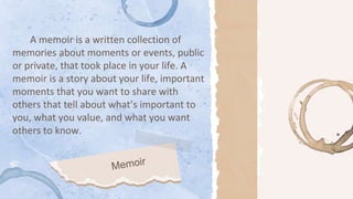 A memoir is a written collection of
memories about moments or events, public
or private, that took place in your life. A
memoir is a story about your life, important
moments that you want to share with
others that tell about what’s important to
you, what you value, and what you want
others to know.
 