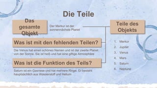 Die Teile
Die Venus hat einen schönen Namen und ist der zweite Planet
von der Sonne. Sie ist heiß und hat eine giftige Atmosphäre
Saturn ist ein Gasriese und hat mehrere Ringe. Er besteht
hauptsächlich aus Wasserstoff und Helium
Der Merkur ist der
sonnennächste Planet
1. Merkur
2. Jupiter
3. Venus
4. Mars
5. Saturn
6. Neptune
 