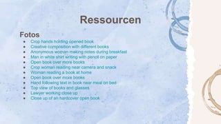 Ressourcen
Fotos
● Crop hands holding opened book
● Creative composition with different books
● Anonymous woman making notes during breakfast
● Man in white shirt writing with pencil on paper
● Open book over more books
● Crop woman reading near camera and snack
● Woman reading a book at home
● Open book over more books
● Hand following text in book near meal on bed
● Top view of books and glasses
● Lawyer working close up
● Close up of an hardcover open book
 