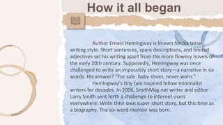 Author Ernest Hemingway is known for his terse
writing style. Short sentences, spare descriptions, and limited
adjectives set his writing apart from the more flowery novels of
the early 20th century. Supposedly, Hemingway was once
challenged to write an impossibly short story—a narrative in six
words. His answer? “For sale: baby shoes, never worn.”
Hemingway’s tiny tale inspired fellow minimalist
writers for decades. In 2006, SmithMag.net writer and editor
Larry Smith sent forth a challenge to Internet users
everywhere: Write their own super-short story, but this time as
a biography. The six-word memoir was born.
How it all began
 